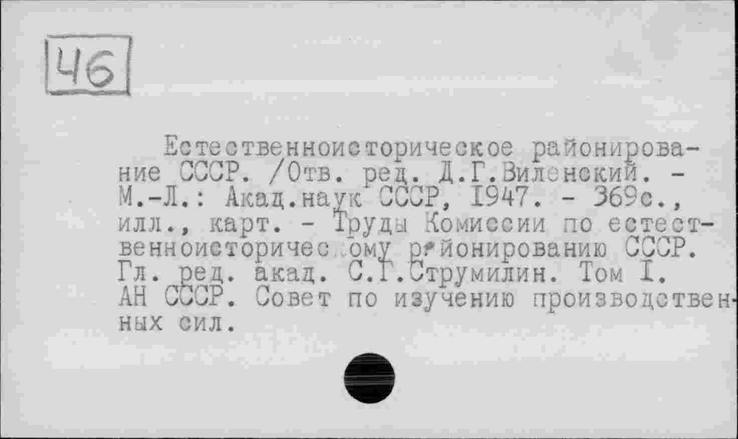 ﻿Естественноисторическое районирование СССР. /Отв. ред. Д.Г.Зиленекий. -М.-Л.: Акад.наук СССР, 1947. - 369с., илл., карт. - Труды Комиссии по естест-венноисторичес Гому районированию СССР. Гл. ред. акад. С.Г.Струмилин. Том I. АН СССР. Совет по изучению производствен ных сил.